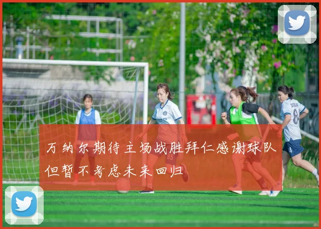 万纳尔期待主场战胜拜仁感谢球队但暂不考虑未来回归