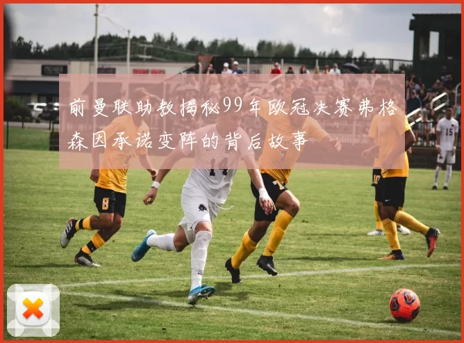 前曼联助教揭秘99年欧冠决赛弗格森因承诺变阵的背后故事